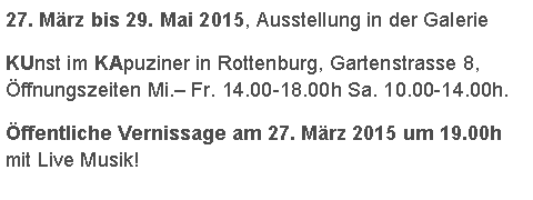 Textfeld: 27. März bis 29. Mai 2015, Ausstellung in der Galerie KUnst im KApuziner in Rottenburg, Gartenstrasse 8, Öffnungszeiten Mi.– Fr. 14.00-18.00h Sa. 10.00-14.00h.  Öffentliche Vernissage am 27. März 2015 um 19.00h  mit Live Musik!
